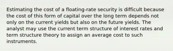 Estimating the cost of a floating-rate security is difficult because the cost of this form of capital over the long term depends not only on the current yields but also on the future yields. The analyst may use the current term structure of interest rates and term structure theory to assign an average cost to such instruments.