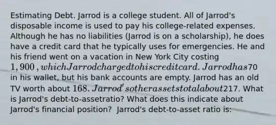 Estimating Debt. Jarrod is a college student. All of​ Jarrod's disposable income is used to pay his​ college-related expenses. Although he has no liabilities​ (Jarrod is on a​ scholarship), he does have a credit card that he typically uses for emergencies. He and his friend went on a vacation in New York City costing ​1,900​, which Jarrod charged to his credit card. Jarrod has ​70 in his​ wallet, but his bank accounts are empty. Jarrod has an old TV worth about ​168. ​Jarrod's other assets total about ​217. What is​ Jarrod's debt-to-asset​ratio? What does this indicate about​ Jarrod's financial​ position? ​ Jarrod's debt-to-asset ratio​ is: