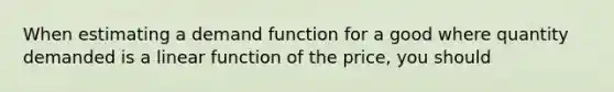 When estimating a demand function for a good where quantity demanded is a linear function of the​ price, you should