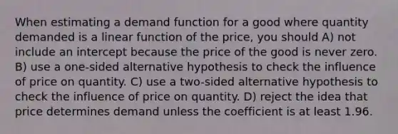 When estimating a demand function for a good where quantity demanded is a linear function of the price, you should A) not include an intercept because the price of the good is never zero. B) use a one-sided alternative hypothesis to check the influence of price on quantity. C) use a two-sided alternative hypothesis to check the influence of price on quantity. D) reject the idea that price determines demand unless the coefficient is at least 1.96.