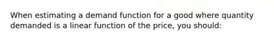 When estimating a demand function for a good where quantity demanded is a linear function of the price, you should: