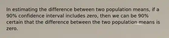 In estimating the difference between two population means, if a 90% confidence interval includes zero, then we can be 90% certain that the difference between the two population means is zero.