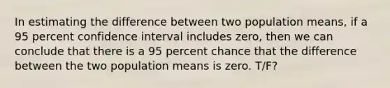 In estimating the difference between two population means, if a 95 percent confidence interval includes zero, then we can conclude that there is a 95 percent chance that the difference between the two population means is zero. T/F?