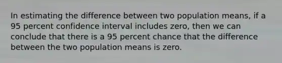 In estimating the difference between two population means, if a 95 percent confidence interval includes zero, then we can conclude that there is a 95 percent chance that the difference between the two population means is zero.