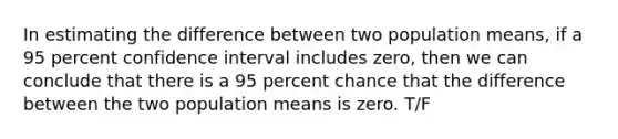 In estimating the difference between two population means, if a 95 percent confidence interval includes zero, then we can conclude that there is a 95 percent chance that the difference between the two population means is zero. T/F