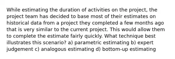 While estimating the duration of activities on the project, the project team has decided to base most of their estimates on historical data from a project they completed a few months ago that is very similar to the current project. This would allow them to complete the estimate fairly quickly. What technique best illustrates this scenario? a) parametric estimating b) expert judgement c) analogous estimating d) bottom-up estimating