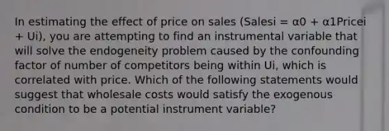 In estimating the effect of price on sales (Salesi = α0 + α1Pricei + Ui), you are attempting to find an instrumental variable that will solve the endogeneity problem caused by the confounding factor of number of competitors being within Ui, which is correlated with price. Which of the following statements would suggest that wholesale costs would satisfy the exogenous condition to be a potential instrument variable?