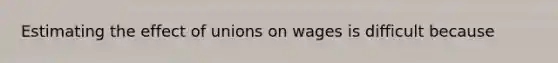 Estimating the effect of unions on wages is difficult because