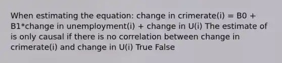 When estimating the equation: change in crimerate(i) = B0 + B1*change in unemployment(i) + change in U(i) The estimate of is only causal if there is no correlation between change in crimerate(i) and change in U(i) True False