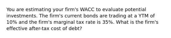 You are estimating your firm's WACC to evaluate potential investments. The firm's current bonds are trading at a YTM of 10% and the firm's marginal tax rate is 35%. What is the firm's effective after-tax cost of debt?