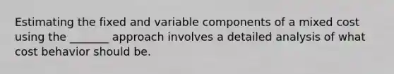 Estimating the fixed and variable components of a mixed cost using the _______ approach involves a detailed analysis of what cost behavior should be.