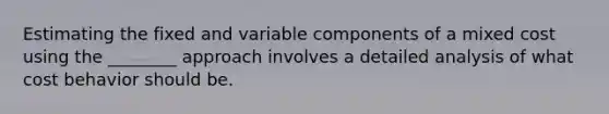 Estimating the fixed and variable components of a mixed cost using the ________ approach involves a detailed analysis of what cost behavior should be.