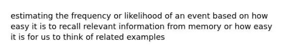 estimating the frequency or likelihood of an event based on how easy it is to recall relevant information from memory or how easy it is for us to think of related examples