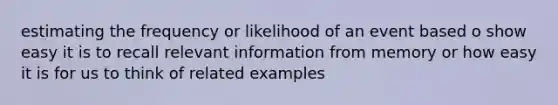 estimating the frequency or likelihood of an event based o show easy it is to recall relevant information from memory or how easy it is for us to think of related examples