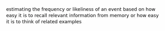 estimating the frequency or likeliness of an event based on how easy it is to recall relevant information from memory or how easy it is to think of related examples