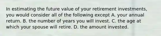 In estimating the future value of your retirement​ investments, you would consider all of the following except A. your annual return. B. the number of years you will invest. C. the age at which your spouse will retire. D. the amount invested.