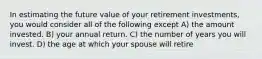 In estimating the future value of your retirement investments, you would consider all of the following except A) the amount invested. B) your annual return. C) the number of years you will invest. D) the age at which your spouse will retire