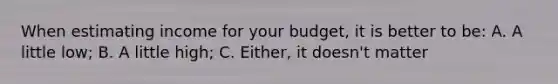 When estimating income for your budget, it is better to be: A. A little low; B. A little high; C. Either, it doesn't matter