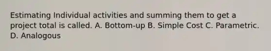 Estimating Individual activities and summing them to get a project total is called. A. Bottom-up B. Simple Cost C. Parametric. D. Analogous