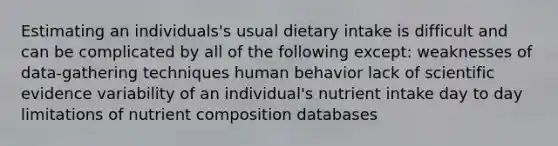 Estimating an individuals's usual dietary intake is difficult and can be complicated by all of the following except: weaknesses of data-gathering techniques human behavior lack of scientific evidence variability of an individual's nutrient intake day to day limitations of nutrient composition databases