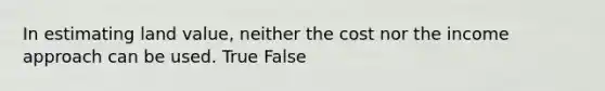 In estimating land value, neither the cost nor the income approach can be used. True False