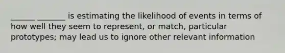 ______ _______ is estimating the likelihood of events in terms of how well they seem to represent, or match, particular prototypes; may lead us to ignore other relevant information