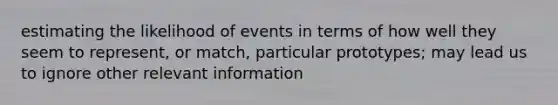 estimating the likelihood of events in terms of how well they seem to represent, or match, particular prototypes; may lead us to ignore other relevant information