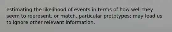 estimating the likelihood of events in terms of how well they seem to represent, or match, particular prototypes; may lead us to ignore other relevant information.