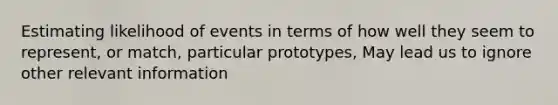 Estimating likelihood of events in terms of how well they seem to represent, or match, particular prototypes, May lead us to ignore other relevant information