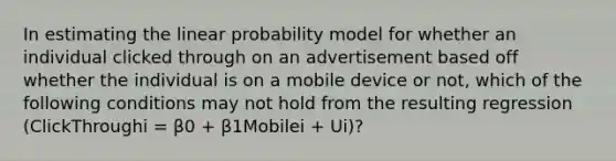 In estimating the linear probability model for whether an individual clicked through on an advertisement based off whether the individual is on a mobile device or not, which of the following conditions may not hold from the resulting regression (ClickThroughi = β0 + β1Mobilei + Ui)?