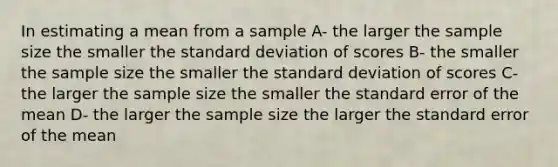 In estimating a mean from a sample A- the larger the sample size the smaller the <a href='https://www.questionai.com/knowledge/kqGUr1Cldy-standard-deviation' class='anchor-knowledge'>standard deviation</a> of scores B- the smaller the sample size the smaller the standard deviation of scores C- the larger the sample size the smaller the standard error of the mean D- the larger the sample size the larger the standard error of the mean