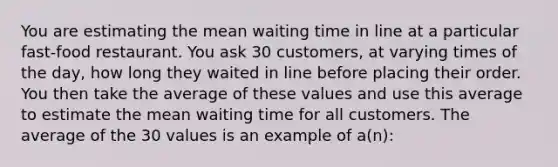 You are estimating the mean waiting time in line at a particular fast-food restaurant. You ask 30 customers, at varying times of the day, how long they waited in line before placing their order. You then take the average of these values and use this average to estimate the mean waiting time for all customers. The average of the 30 values is an example of a(n):