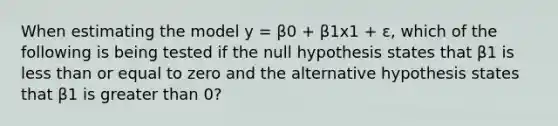 When estimating the model y = β0 + β1x1 + ε, which of the following is being tested if the null hypothesis states that β1 is <a href='https://www.questionai.com/knowledge/k7BtlYpAMX-less-than' class='anchor-knowledge'>less than</a> or equal to zero and the alternative hypothesis states that β1 is <a href='https://www.questionai.com/knowledge/ktgHnBD4o3-greater-than' class='anchor-knowledge'>greater than</a> 0?