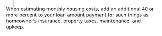 When estimating monthly housing costs, add an additional 40 or more percent to your loan amount payment for such things as homeowner's insurance, property taxes, maintenance, and upkeep.