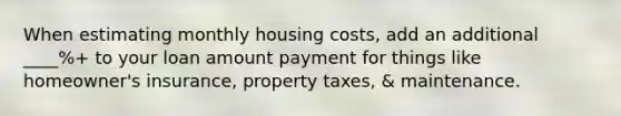 When estimating monthly housing costs, add an additional ____%+ to your loan amount payment for things like homeowner's insurance, property taxes, & maintenance.