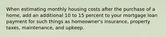 When estimating monthly housing costs after the purchase of a home, add an additional 10 to 15 percent to your mortgage loan payment for such things as homeowner's insurance, property taxes, maintenance, and upkeep.