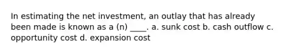 In estimating the net investment, an outlay that has already been made is known as a (n) ____. a. sunk cost b. cash outflow c. opportunity cost d. expansion cost