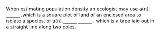 When estimating population density an ecologist may use a(n) ______ ,which is a square plot of land of an enclosed area to isolate a species, or a(n) ______ ______ , which is a tape laid out in a straight line along two poles.