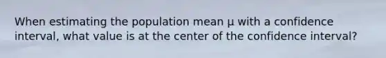 When estimating the population mean μ with a confidence interval, what value is at the center of the confidence interval?