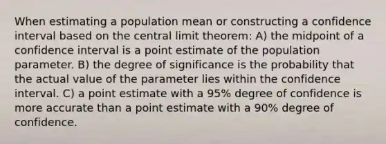 When estimating a population mean or constructing a confidence interval based on the central limit theorem: A) the midpoint of a confidence interval is a point estimate of the population parameter. B) the degree of significance is the probability that the actual value of the parameter lies within the confidence interval. C) a point estimate with a 95% degree of confidence is more accurate than a point estimate with a 90% degree of confidence.