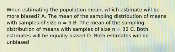 When estimating the population mean, which estimate will be more biased? A. The mean of the sampling distribution of means with samples of size n = 5 B. The mean of the sampling distribution of means with samples of size n = 32 C. Both estimates will be equally biased D. Both estimates will be unbiased