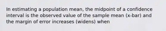 In estimating a population mean, the midpoint of a confidence interval is the observed value of the sample mean (x-bar) and the margin of error increases (widens) when