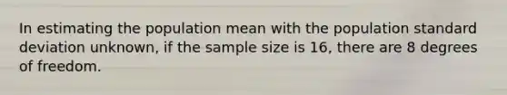 In estimating the population mean with the population standard deviation unknown, if the sample size is 16, there are 8 degrees of freedom.