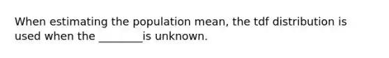 When estimating the population mean, the tdf distribution is used when the ________is unknown.