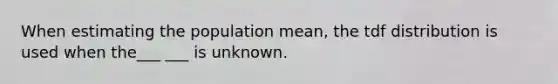 When estimating the population mean, the tdf distribution is used when the___ ___ is unknown.