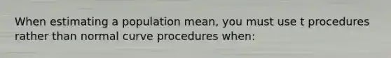 When estimating a population mean, you must use t procedures rather than normal curve procedures when: