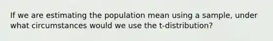 If we are estimating the population mean using a sample, under what circumstances would we use the t-distribution?