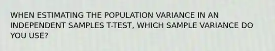 WHEN ESTIMATING THE POPULATION VARIANCE IN AN INDEPENDENT SAMPLES T-TEST, WHICH SAMPLE VARIANCE DO YOU USE?