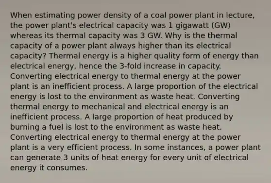 When estimating power density of a coal power plant in lecture, the power plant's electrical capacity was 1 gigawatt (GW) whereas its thermal capacity was 3 GW. Why is the thermal capacity of a power plant always higher than its electrical capacity? Thermal energy is a higher quality form of energy than electrical energy, hence the 3-fold increase in capacity. Converting electrical energy to thermal energy at the power plant is an inefficient process. A large proportion of the electrical energy is lost to the environment as waste heat. Converting thermal energy to mechanical and electrical energy is an inefficient process. A large proportion of heat produced by burning a fuel is lost to the environment as waste heat. Converting electrical energy to thermal energy at the power plant is a very efficient process. In some instances, a power plant can generate 3 units of heat energy for every unit of electrical energy it consumes.