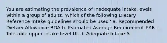 You are estimating the prevalence of inadequate intake levels within a group of adults. Which of the following Dietary Reference Intake guidelines should be used? a. Recommended Dietary Allowance RDA b. Estimated Average Requirement EAR c. Tolerable upper intake level UL d. Adequate Intake AI